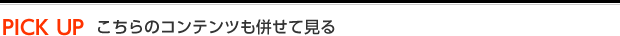PICK UP こちらのコンテンツも併せて見る
