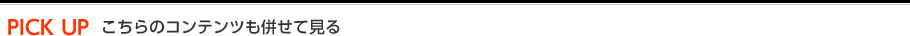 PICK UP こちらのコンテンツも併せて見る